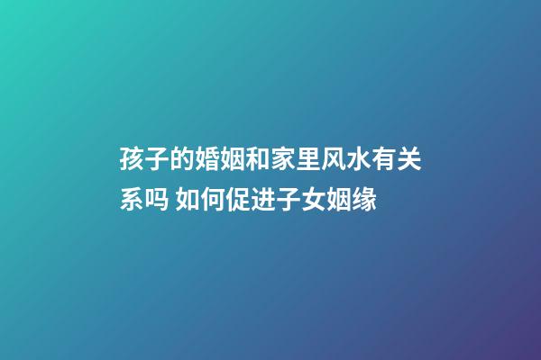 孩子的婚姻和家里风水有关系吗 如何促进子女姻缘